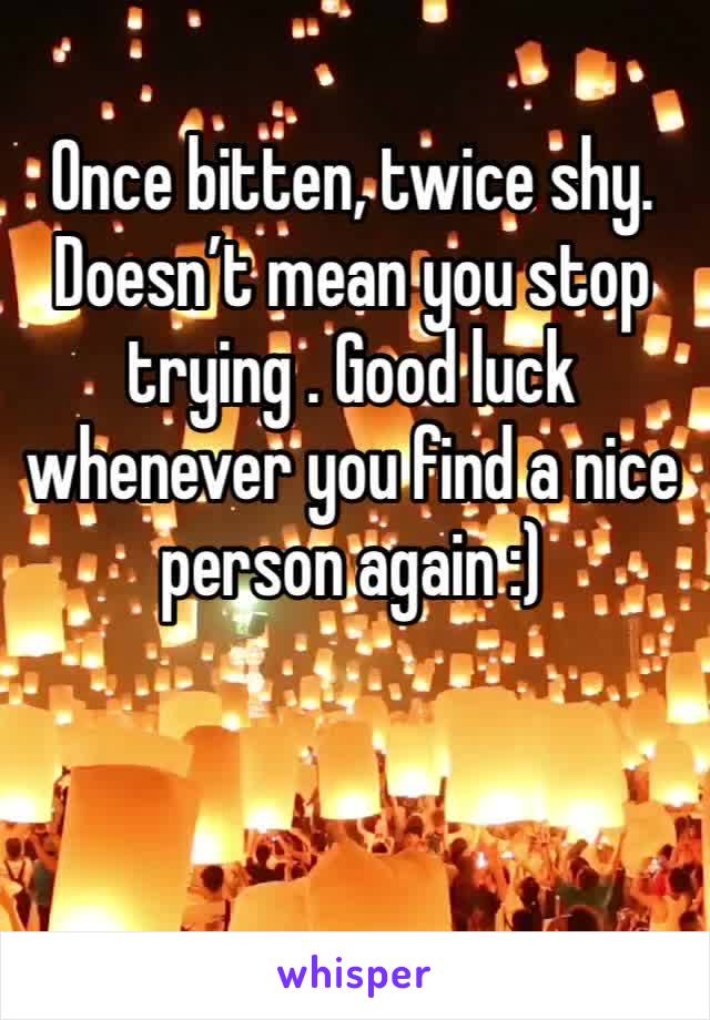 Once bitten, twice shy. Doesn’t mean you stop trying . Good luck whenever you find a nice person again :) 