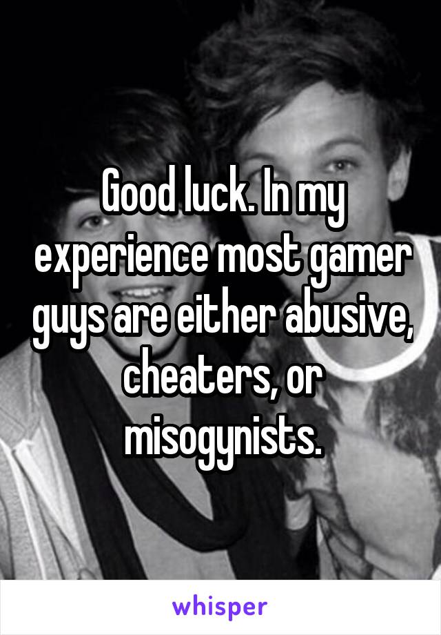 Good luck. In my experience most gamer guys are either abusive, cheaters, or misogynists.