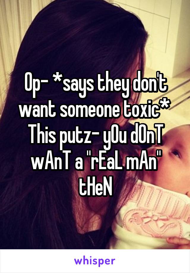 Op- *says they don't want someone toxic* 
This putz- yOu dOnT wAnT a "rEaL mAn" tHeN