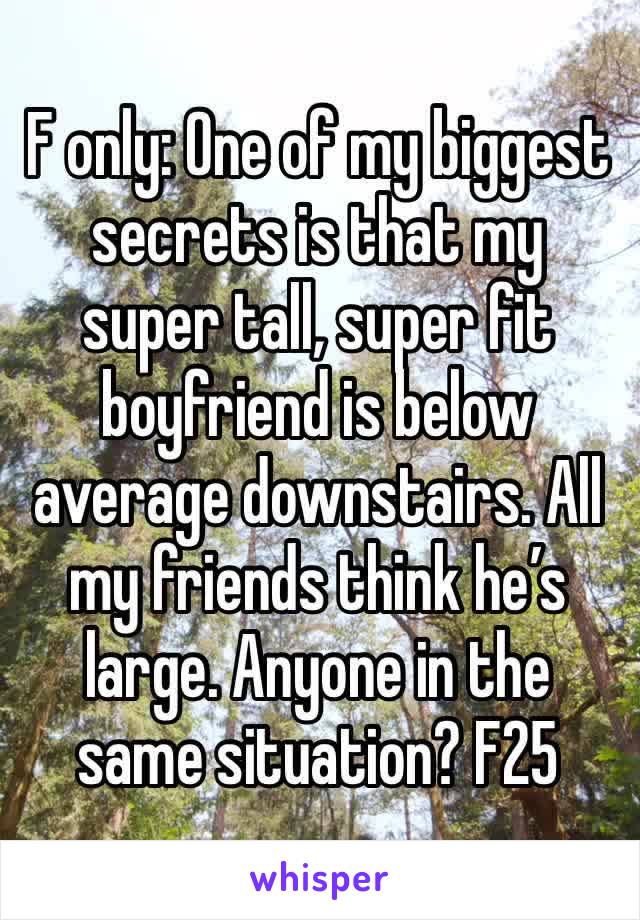 F only: One of my biggest secrets is that my super tall, super fit boyfriend is below average downstairs. All my friends think he’s large. Anyone in the same situation? F25