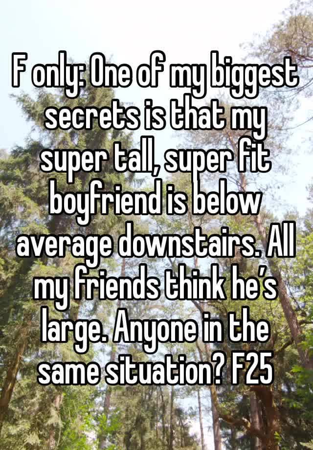 F only: One of my biggest secrets is that my super tall, super fit boyfriend is below average downstairs. All my friends think he’s large. Anyone in the same situation? F25