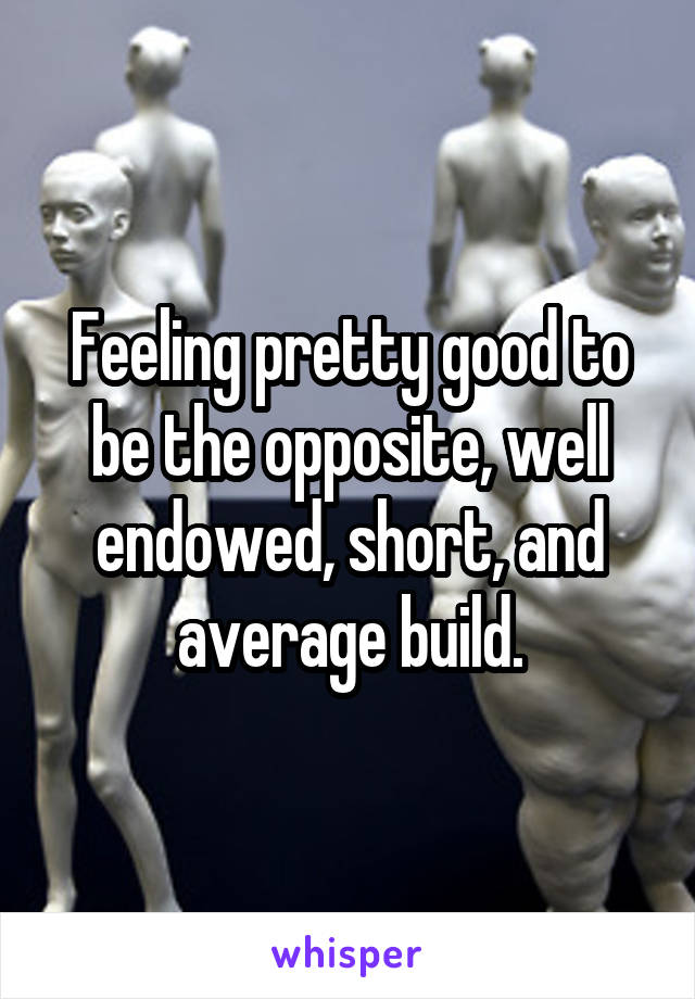 Feeling pretty good to be the opposite, well endowed, short, and average build.