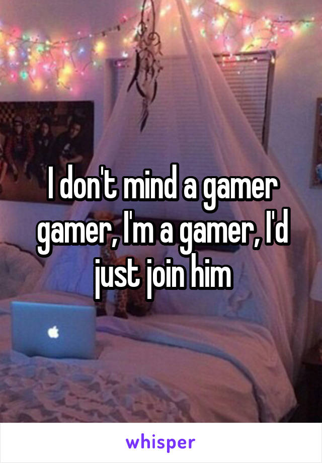 I don't mind a gamer gamer, I'm a gamer, I'd just join him