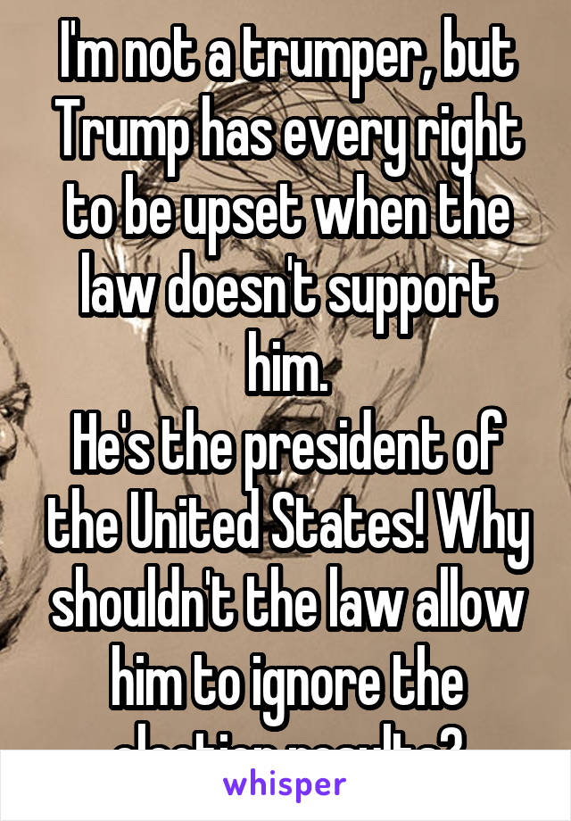 I'm not a trumper, but Trump has every right to be upset when the law doesn't support him.
He's the president of the United States! Why shouldn't the law allow him to ignore the election results?