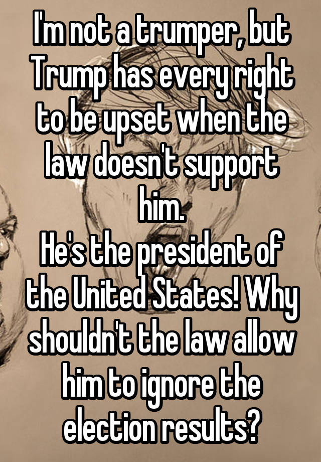 I'm not a trumper, but Trump has every right to be upset when the law doesn't support him.
He's the president of the United States! Why shouldn't the law allow him to ignore the election results?