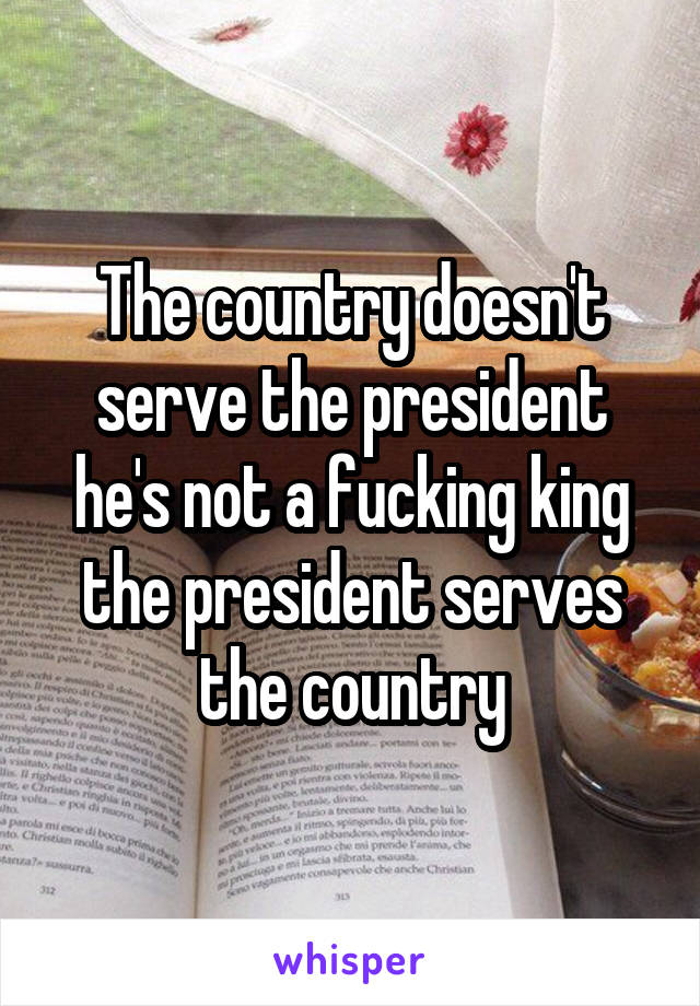 The country doesn't serve the president he's not a fucking king the president serves the country