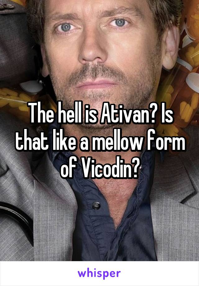 The hell is Ativan? Is that like a mellow form of Vicodin?