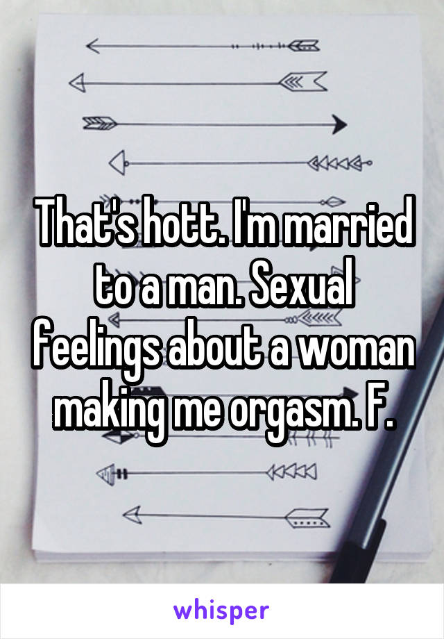 That's hott. I'm married to a man. Sexual feelings about a woman making me orgasm. F.