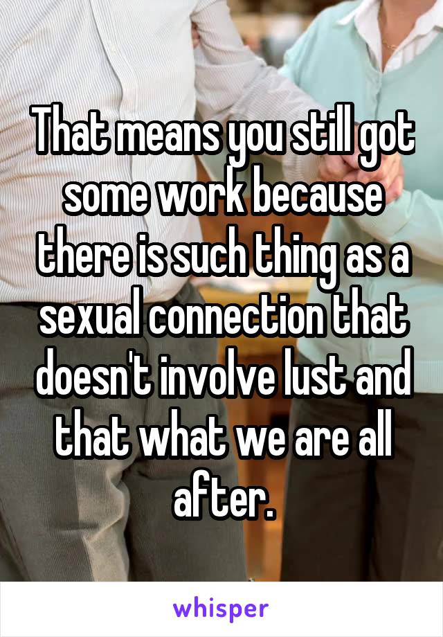 That means you still got some work because there is such thing as a sexual connection that doesn't involve lust and that what we are all after.