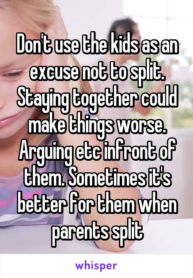 Don't use the kids as an excuse not to split. Staying together could make things worse. Arguing etc infront of them. Sometimes it's better for them when parents split