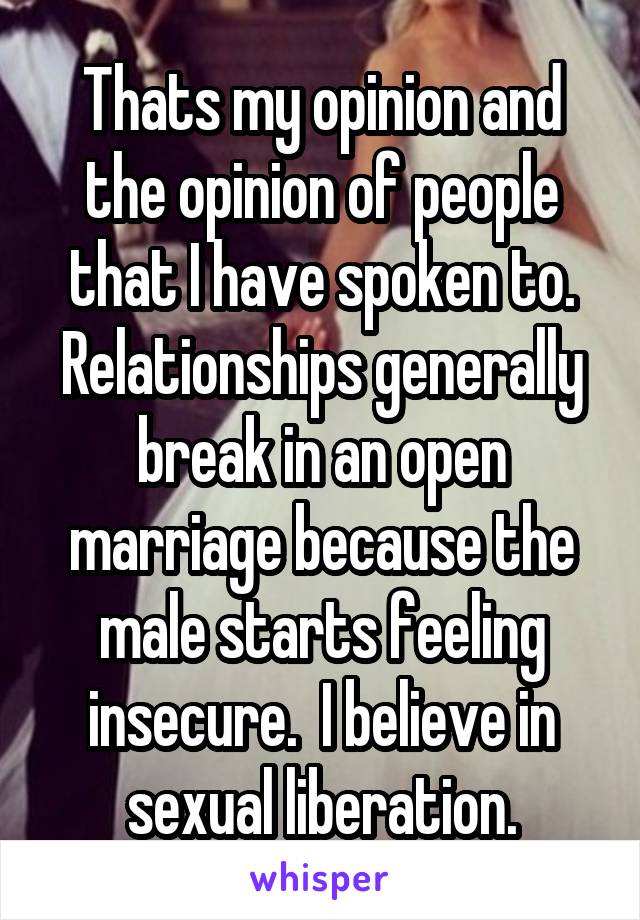 Thats my opinion and the opinion of people that I have spoken to. Relationships generally break in an open marriage because the male starts feeling insecure.  I believe in sexual liberation.