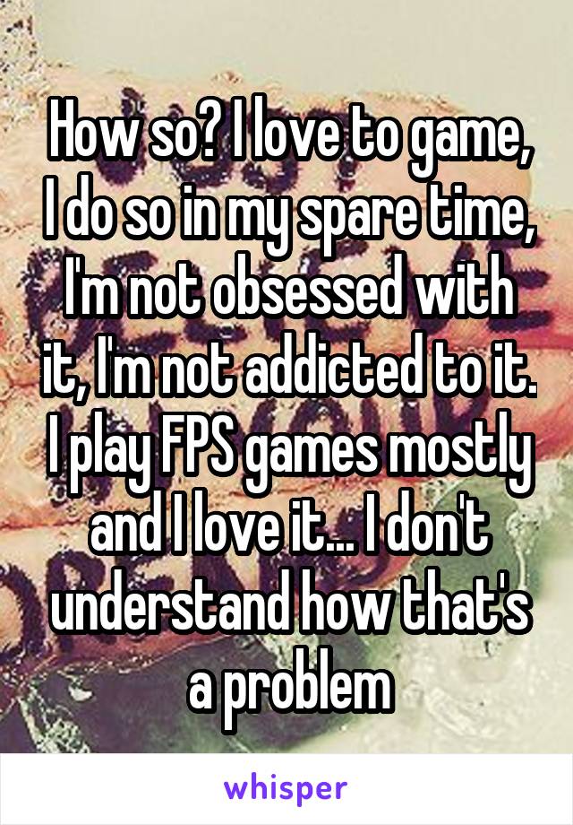 How so? I love to game, I do so in my spare time, I'm not obsessed with it, I'm not addicted to it. I play FPS games mostly and I love it... I don't understand how that's a problem