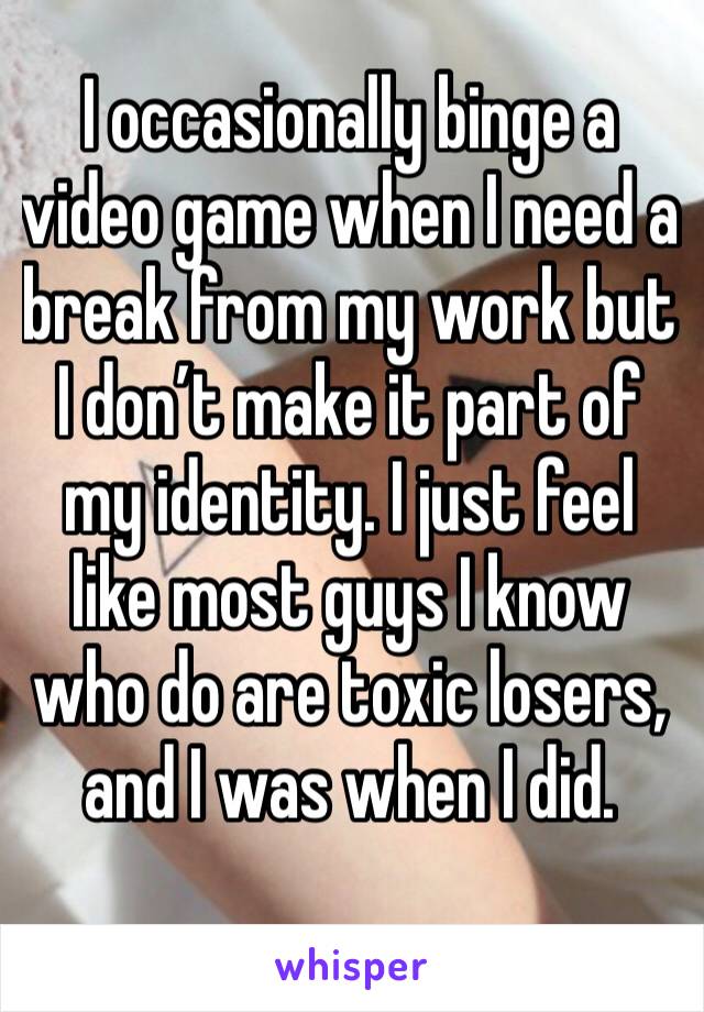 I occasionally binge a video game when I need a break from my work but I don’t make it part of my identity. I just feel like most guys I know who do are toxic losers, and I was when I did.