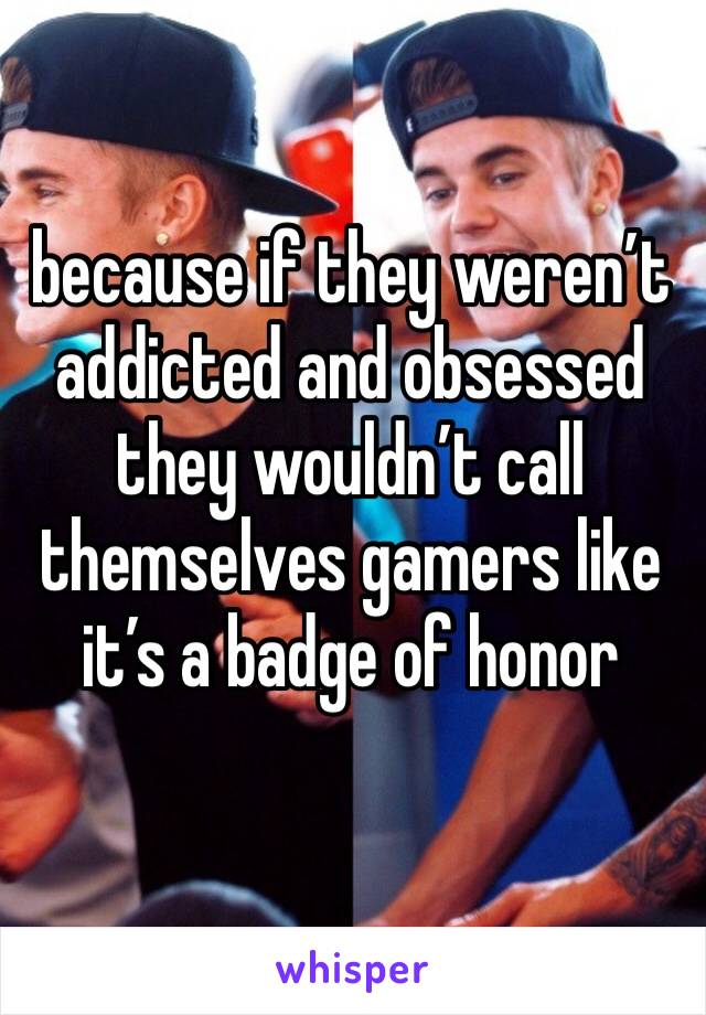 because if they weren’t addicted and obsessed they wouldn’t call themselves gamers like it’s a badge of honor