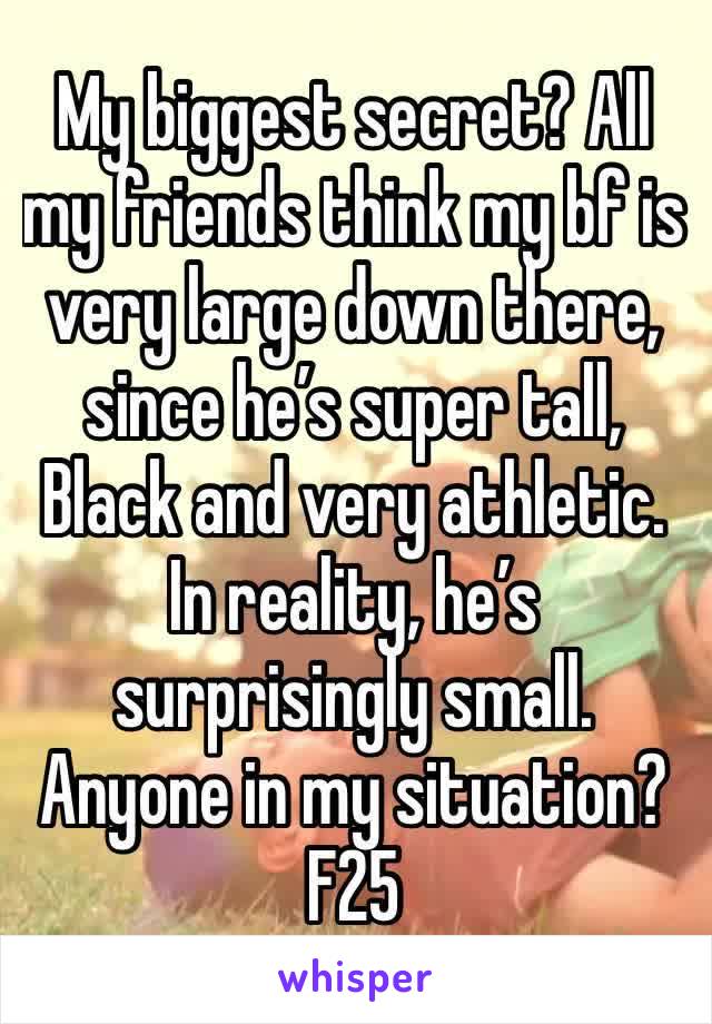 My biggest secret? All my friends think my bf is very large down there, since he’s super tall, Black and very athletic. In reality, he’s surprisingly small. Anyone in my situation? F25