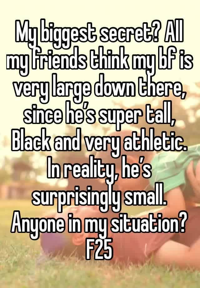 My biggest secret? All my friends think my bf is very large down there, since he’s super tall, Black and very athletic. In reality, he’s surprisingly small. Anyone in my situation? F25