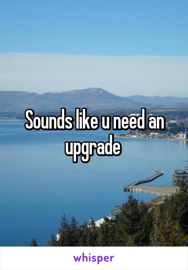 Sounds like u need an upgrade 