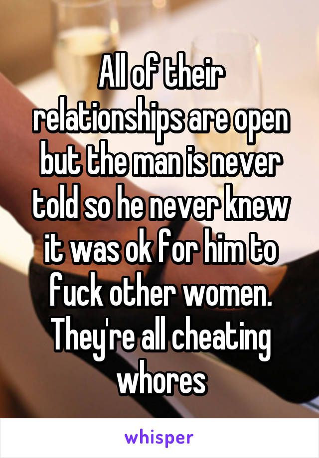 All of their relationships are open but the man is never told so he never knew it was ok for him to fuck other women. They're all cheating whores