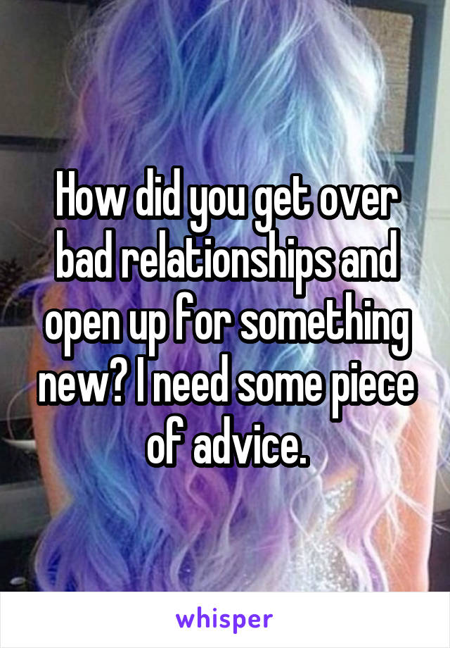 How did you get over bad relationships and open up for something new? I need some piece of advice.