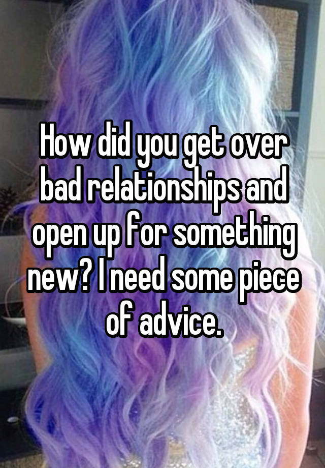 How did you get over bad relationships and open up for something new? I need some piece of advice.