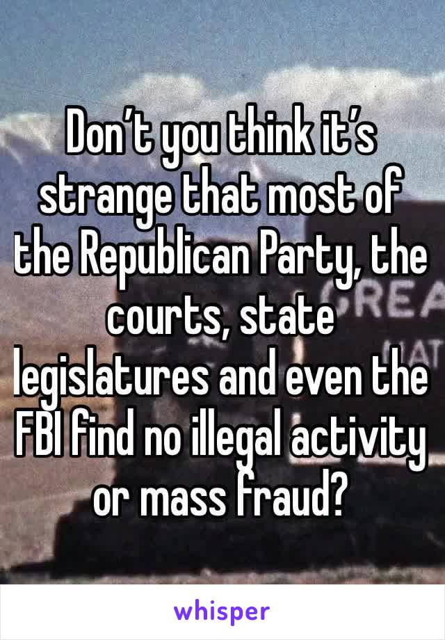 Don’t you think it’s strange that most of the Republican Party, the courts, state legislatures and even the FBI find no illegal activity or mass fraud? 