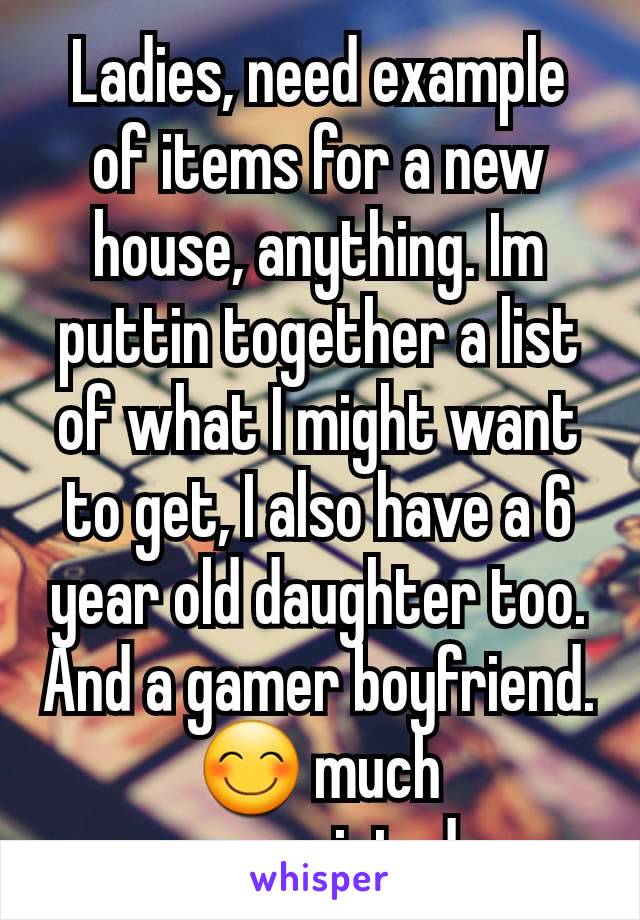 Ladies, need example of items for a new house, anything. Im puttin together a list of what I might want to get, I also have a 6 year old daughter too. And a gamer boyfriend. 😊 much appreciated.