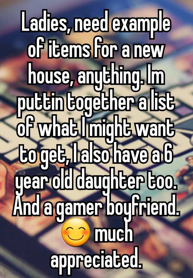 Ladies, need example of items for a new house, anything. Im puttin together a list of what I might want to get, I also have a 6 year old daughter too. And a gamer boyfriend. 😊 much appreciated.