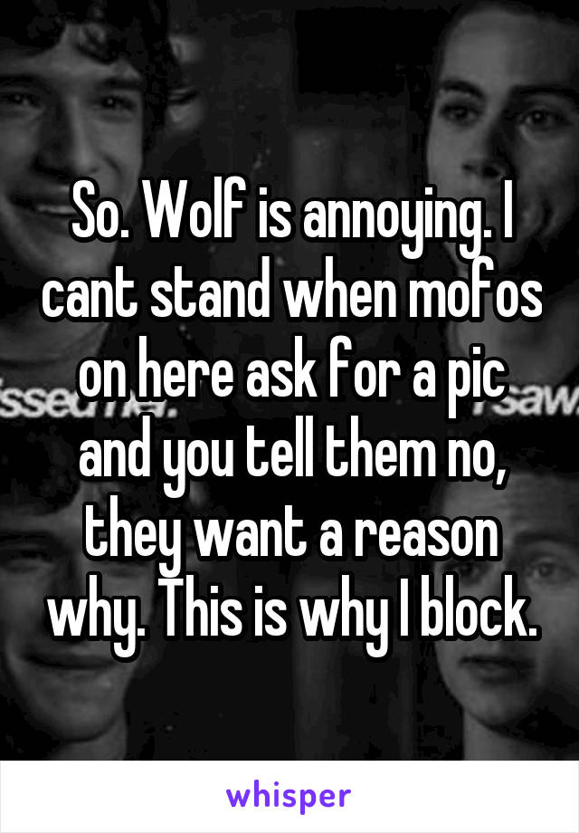 So. Wolf is annoying. I cant stand when mofos on here ask for a pic and you tell them no, they want a reason why. This is why I block.