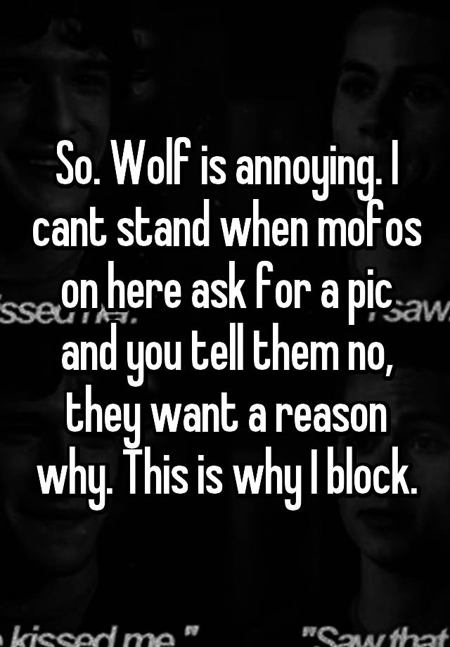 So. Wolf is annoying. I cant stand when mofos on here ask for a pic and you tell them no, they want a reason why. This is why I block.