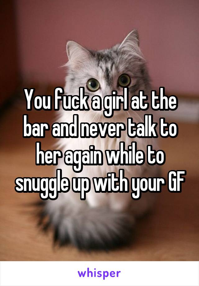 You fuck a girl at the bar and never talk to her again while to snuggle up with your GF