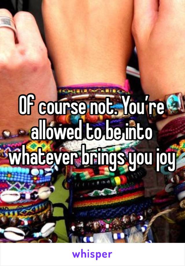 Of course not. You’re allowed to be into whatever brings you joy