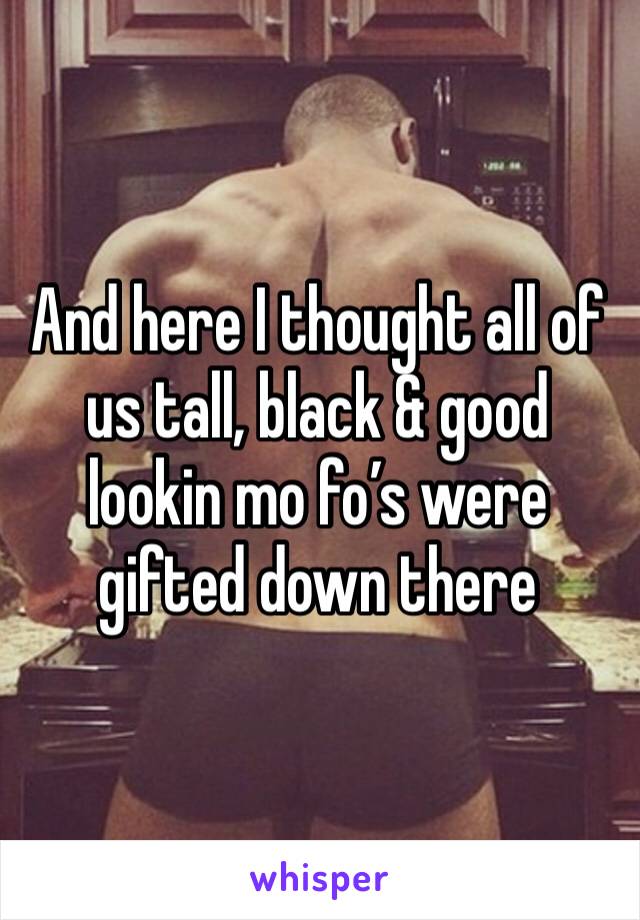 And here I thought all of us tall, black & good lookin mo fo’s were gifted down there