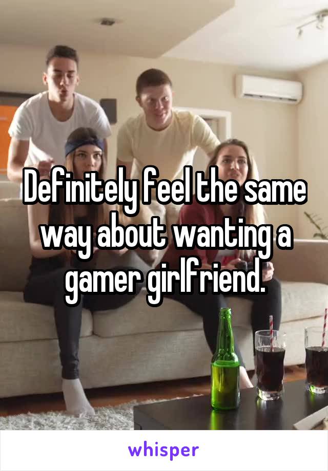 Definitely feel the same way about wanting a gamer girlfriend.