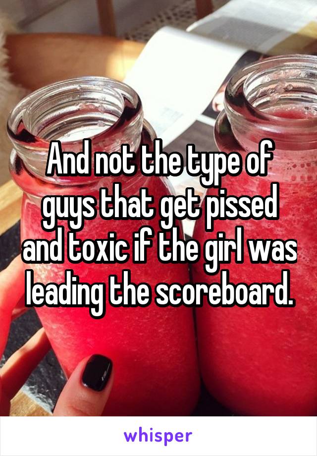 And not the type of guys that get pissed and toxic if the girl was leading the scoreboard.