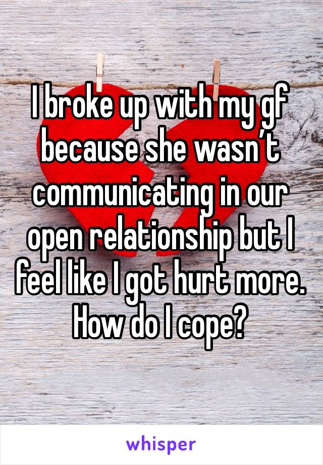 I broke up with my gf because she wasn’t communicating in our open relationship but I feel like I got hurt more. How do I cope?