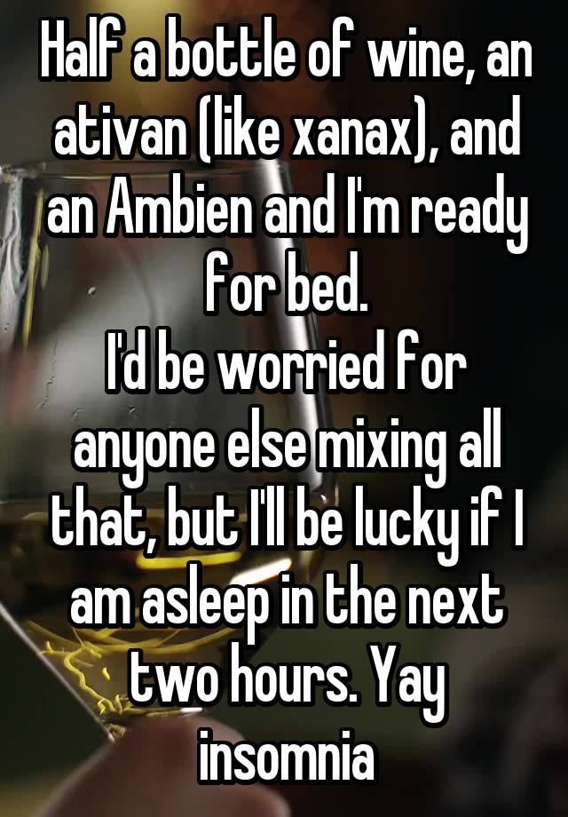 Half a bottle of wine, an ativan (like xanax), and an Ambien and I'm ready for bed.
I'd be worried for anyone else mixing all that, but I'll be lucky if I am asleep in the next two hours. Yay insomnia