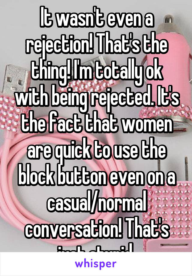 It wasn't even a rejection! That's the thing! I'm totally ok with being rejected. It's the fact that women are quick to use the block button even on a casual/normal conversation! That's just stupid.