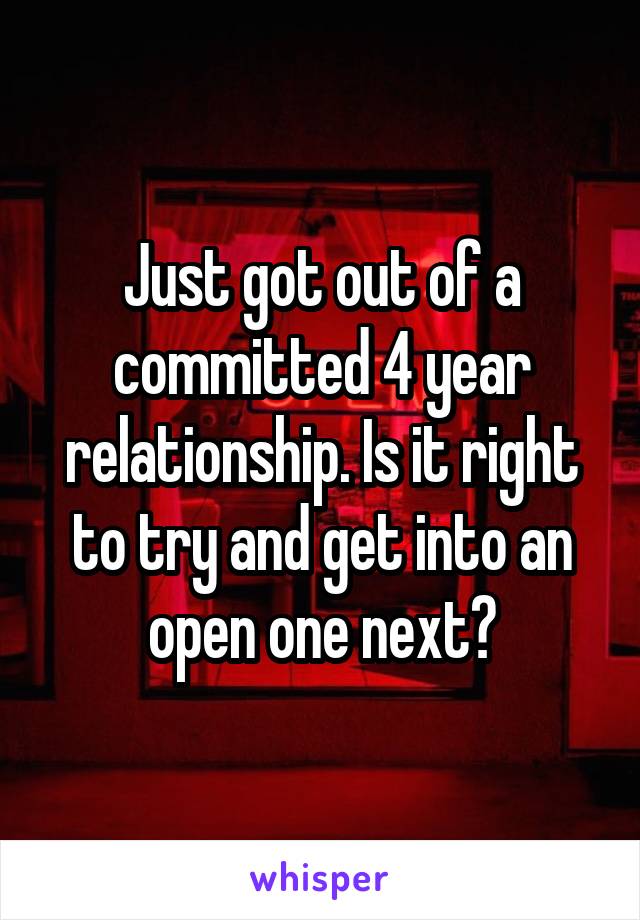 Just got out of a committed 4 year relationship. Is it right to try and get into an open one next?