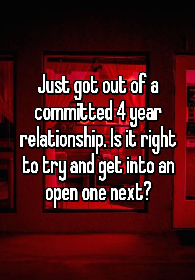 Just got out of a committed 4 year relationship. Is it right to try and get into an open one next?