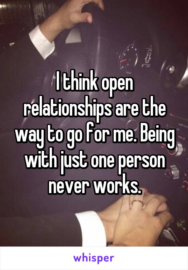 I think open relationships are the way to go for me. Being with just one person never works.