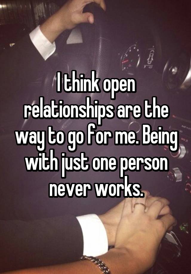 I think open relationships are the way to go for me. Being with just one person never works.