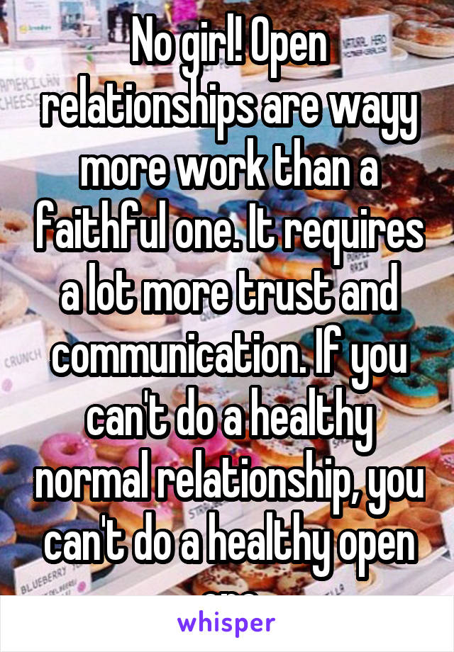 No girl! Open relationships are wayy more work than a faithful one. It requires a lot more trust and communication. If you can't do a healthy normal relationship, you can't do a healthy open one