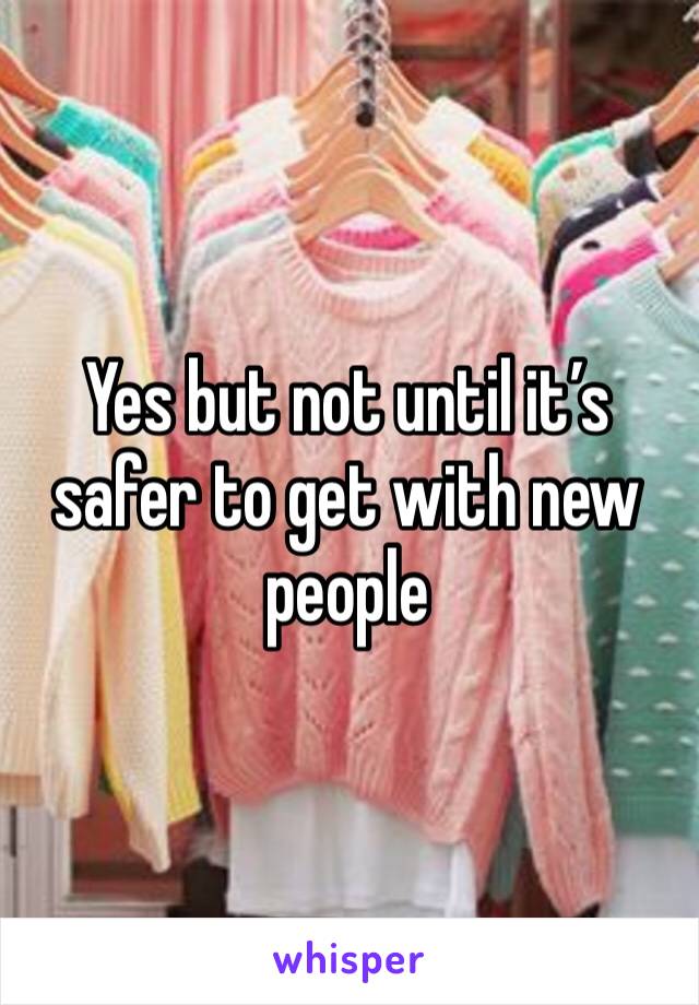 Yes but not until it’s safer to get with new people 