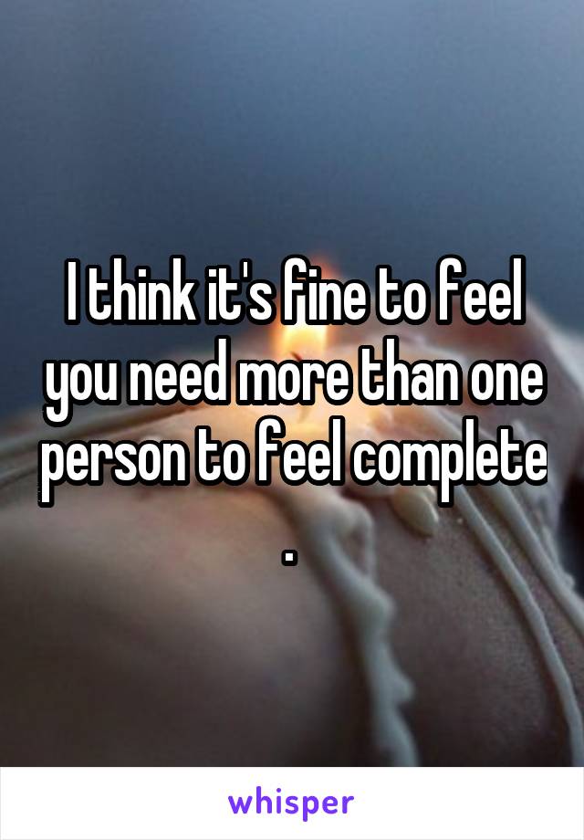 I think it's fine to feel you need more than one person to feel complete . 