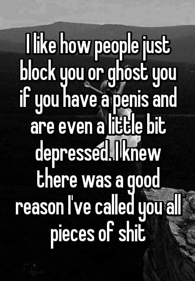 I like how people just block you or ghost you if you have a penis and are even a little bit depressed. I knew there was a good reason I've called you all pieces of shit