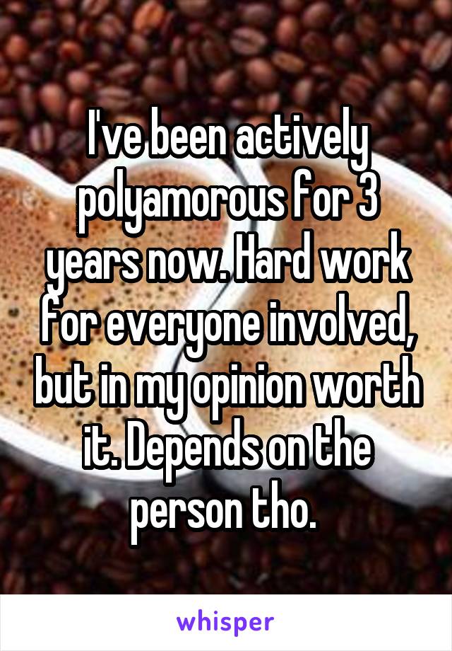 I've been actively polyamorous for 3 years now. Hard work for everyone involved, but in my opinion worth it. Depends on the person tho. 