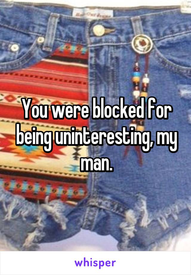 You were blocked for being uninteresting, my man.