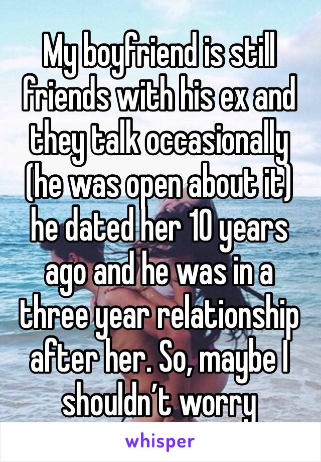 My boyfriend is still friends with his ex and they talk occasionally (he was open about it) he dated her 10 years ago and he was in a three year relationship after her. So, maybe I shouldn’t worry 