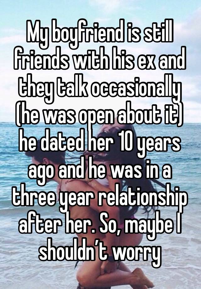 My boyfriend is still friends with his ex and they talk occasionally (he was open about it) he dated her 10 years ago and he was in a three year relationship after her. So, maybe I shouldn’t worry 