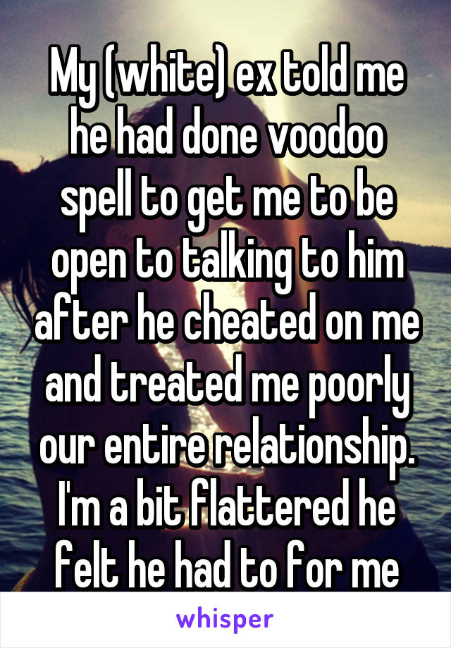 My (white) ex told me he had done voodoo spell to get me to be open to talking to him after he cheated on me and treated me poorly our entire relationship. I'm a bit flattered he felt he had to for me